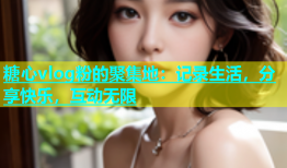 糖心vlog粉的聚集地：记录生活，分享快乐，互动无限