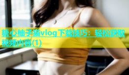 糖心柚子猫vlog下载技巧：轻松获取视频内容(1)