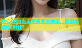 糖心vlog女主角名字大全集：探索创意视频社区