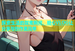 探索生活的甜蜜瞬间，糖心VLOG让分享与创作更简单