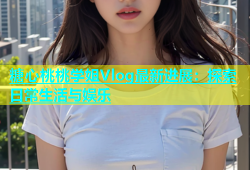 糖心桃桃学姐Vlog最新进展：探索日常生活与娱乐