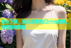 糖心下载：轻松获取热门vlog视频，随时随地观看