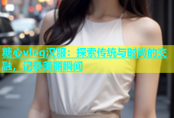 糖心vlog汉服：探索传统与时尚的交融，记录美丽瞬间
