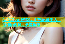 糖心Vlog小桃酱：轻松记录生活，创作短视频，分享乐趣