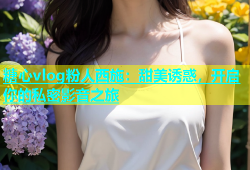 糖心vlog粉人西施：甜美诱惑，开启你的私密影音之旅