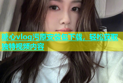 糖心vlog污原安装包下载，轻松获取独特视频内容