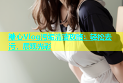糖心Vlog污垢清洁攻略：轻松去污，展现光彩