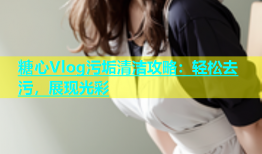 糖心Vlog污垢清洁攻略：轻松去污，展现光彩