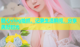 糖心vlog给抓，记录生活瞬间，分享美好时光