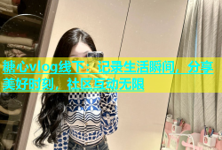 糖心vlog线下：记录生活瞬间，分享美好时刻，社区互动无限