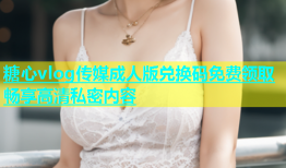 糖心vlog传媒成人版兑换码免费领取畅享高清私密内容