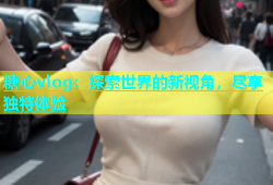 糖心vlog：探索世界的新视角，尽享独特体验