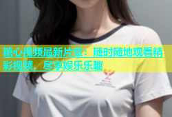 糖心视频最新片章：随时随地观看精彩视频，尽享娱乐乐趣