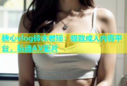 糖心vlog铃木君瑶：极致成人内容平台，精选AV影片