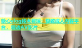 糖心vlog铃木君瑶：极致成人内容平台，精选AV影片