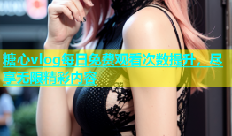 糖心vlog每日免费观看次数提升，尽享无限精彩内容
