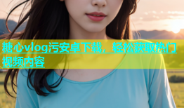 糖心vlog污安卓下载，轻松获取热门视频内容