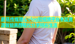 蘑菇传媒糖心vlog短视频平台丰富资源智能美颜轻松分享精彩生活