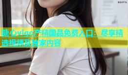 糖心vlgo产精国品免费入口：尽享精选视频及独家内容