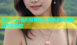 糖心vlog福利姬椰奶小巨独家私享高清内容揭秘