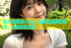 糖心晚晚酱vlog：记录生活美好瞬间，分享创意日常