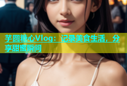 芋圆糖心Vlog：记录美食生活，分享甜蜜瞬间