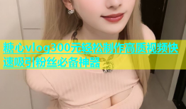 糖心vlog300元轻松制作高质视频快速吸引粉丝必备神器