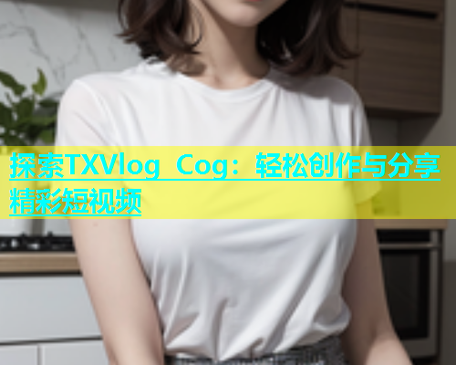 探索TXVlog Cog：轻松创作与分享精彩短视频
