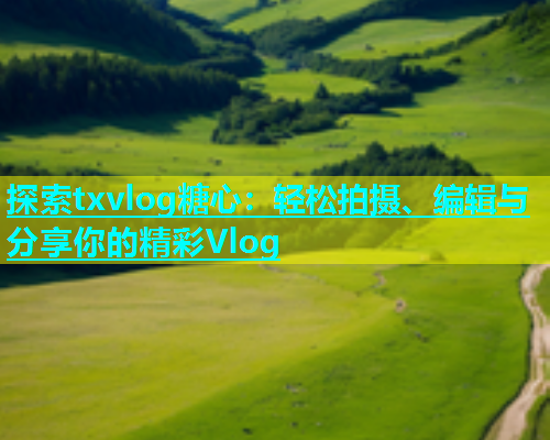 探索txvlog糖心：轻松拍摄、编辑与分享你的精彩Vlog