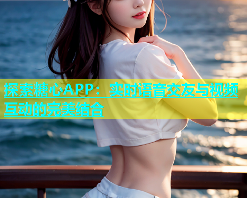 探索糖心APP：实时语音交友与视频互动的完美结合
