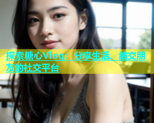 探索糖心Vlog：分享生活、结交朋友的社交平台