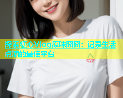 探索糖心Vlog原味囧囧：记录生活点滴的最佳平台