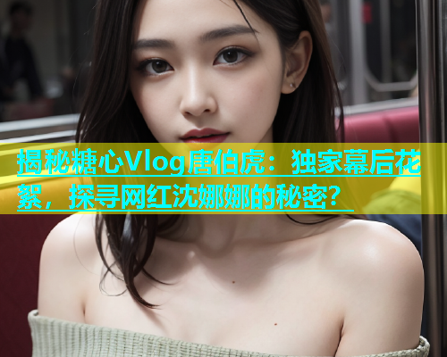 揭秘糖心Vlog唐伯虎：独家幕后花絮，探寻网红沈娜娜的秘密？