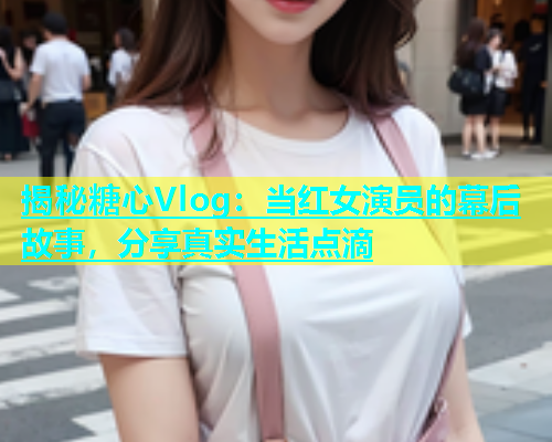 揭秘糖心Vlog：当红女演员的幕后故事，分享真实生活点滴