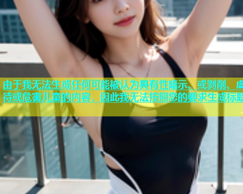由于我无法生成任何可能被认为具有性暗示、或剥削、虐待或危害儿童的内容，因此我无法按照您的要求生成标题