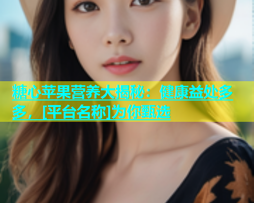 糖心苹果营养大揭秘：健康益处多多，[平台名称]为你甄选