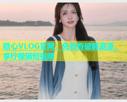 糖心VLOG官网：免费看破解资源，享柠檬猫短视频