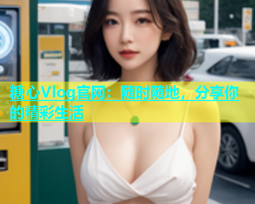 糖心Vlog官网：随时随地，分享你的精彩生活