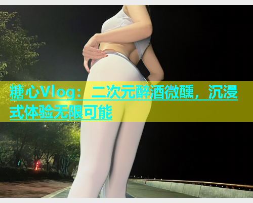 糖心Vlog：二次元醉酒微醺，沉浸式体验无限可能