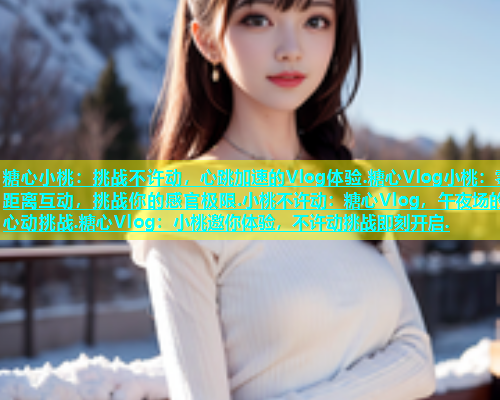糖心小桃：挑战不许动，心跳加速的Vlog体验.糖心Vlog小桃：零距离互动，挑战你的感官极限.小桃不许动：糖心Vlog，午夜场的心动挑战.糖心Vlog：小桃邀你体验，不许动挑战即刻开启.