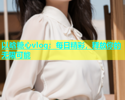 以晗糖心vlog：每日精彩，释放你的无限可能