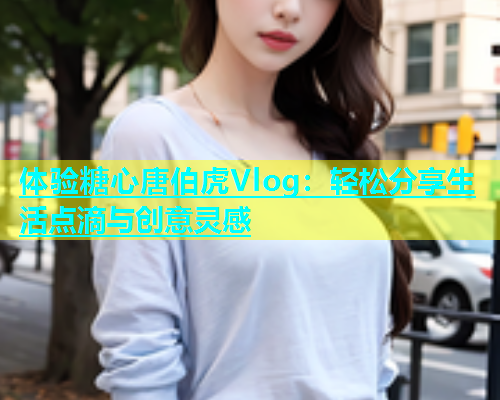 体验糖心唐伯虎Vlog：轻松分享生活点滴与创意灵感