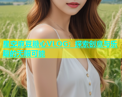 星空麻豆糖心VLOG：探索创意与乐趣的无限可能