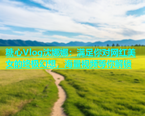 糖心Vlog沈娜娜：满足你对网红美女的终极幻想，海量视频等你解锁
