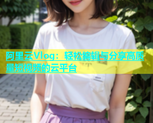 阿里云Vlog：轻松编辑与分享高质量短视频的云平台