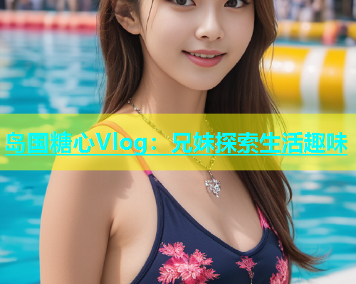 岛国糖心Vlog：兄妹探索生活趣味