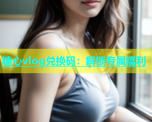 糖心vlog兑换码：解锁专属福利