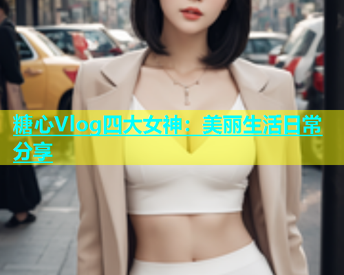 糖心Vlog四大女神：美丽生活日常分享