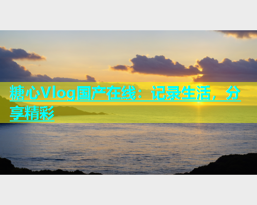 糖心Vlog国产在线：记录生活，分享精彩