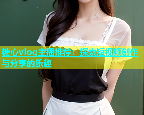 糖心vlog主播推荐：探索短视频创作与分享的乐趣